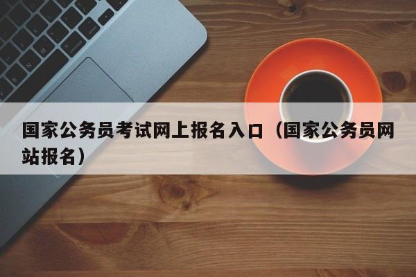 国家公务员考试网上报名入口（国家公务员网站报名）