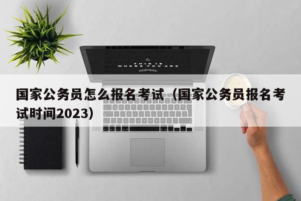 国家公务员怎么报名考试（国家公务员报名考试时间2023）