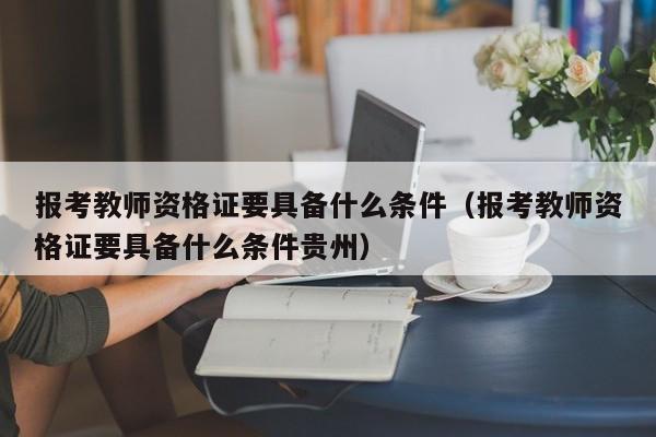 报考教师资格证要具备什么条件（报考教师资格证要具备什么条件贵州）