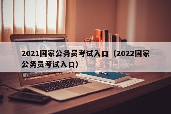 2021国家公务员考试入口（2022国家公务员考试入口）