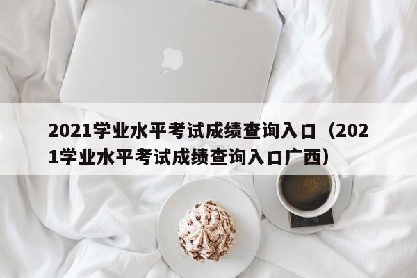 2021学业水平考试成绩查询入口（2021学业水平考试成绩查询入口广西）