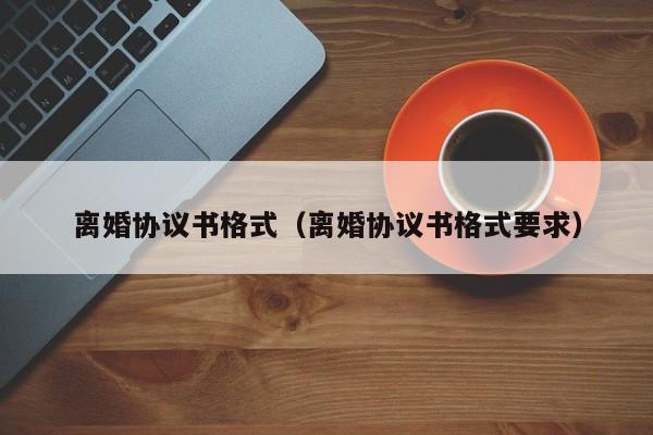 离婚协议书格式（离婚协议书格式要求）